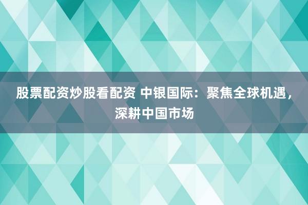 股票配资炒股看配资 中银国际：聚焦全球机遇，深耕中国市场
