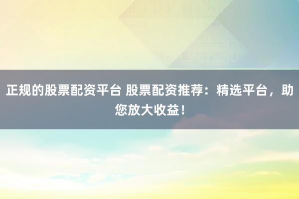 正规的股票配资平台 股票配资推荐：精选平台，助您放大收益！