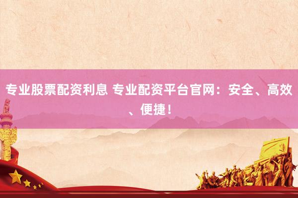 专业股票配资利息 专业配资平台官网：安全、高效、便捷！