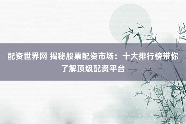 配资世界网 揭秘股票配资市场：十大排行榜带你了解顶级配资平台