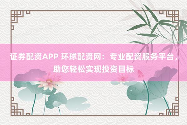证券配资APP 环球配资网：专业配资服务平台，助您轻松实现投资目标
