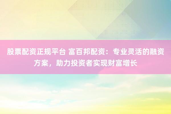 股票配资正规平台 富百邦配资：专业灵活的融资方案，助力投资者实现财富增长