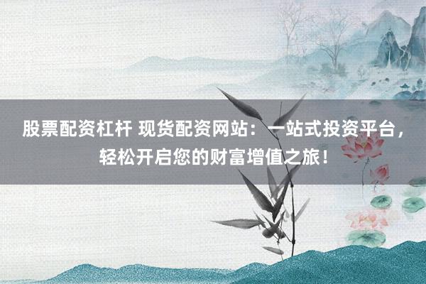 股票配资杠杆 现货配资网站：一站式投资平台，轻松开启您的财富增值之旅！
