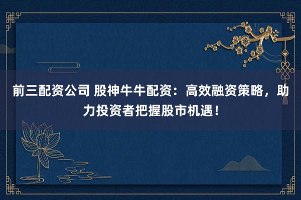前三配资公司 股神牛牛配资：高效融资策略，助力投资者把握股市机遇！