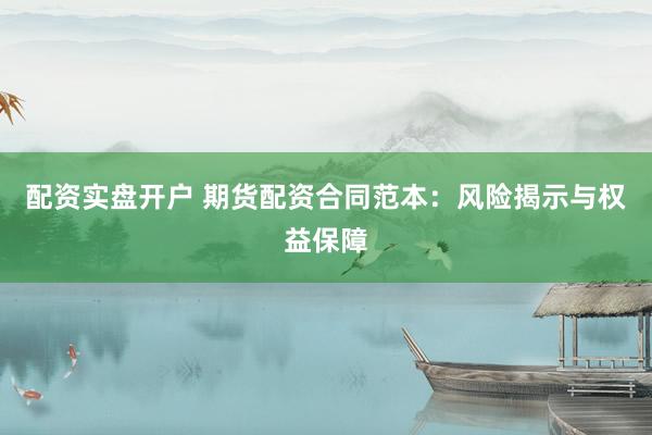 配资实盘开户 期货配资合同范本：风险揭示与权益保障