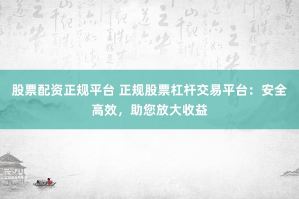 股票配资正规平台 正规股票杠杆交易平台：安全高效，助您放大收益