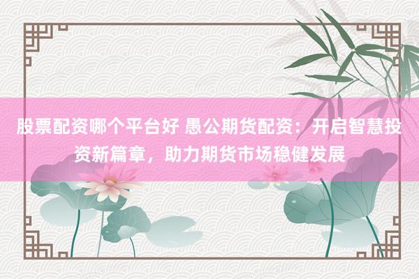 股票配资哪个平台好 愚公期货配资：开启智慧投资新篇章，助力期货市场稳健发展