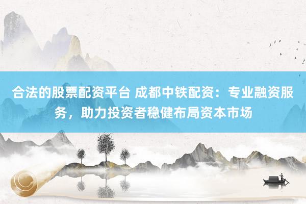 合法的股票配资平台 成都中铁配资：专业融资服务，助力投资者稳健布局资本市场