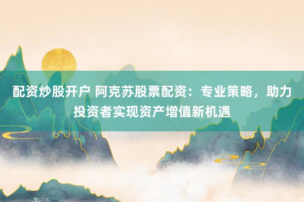 配资炒股开户 阿克苏股票配资：专业策略，助力投资者实现资产增值新机遇