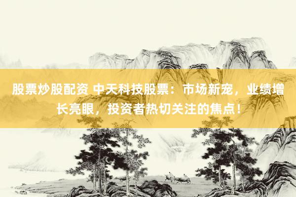股票炒股配资 中天科技股票：市场新宠，业绩增长亮眼，投资者热切关注的焦点！