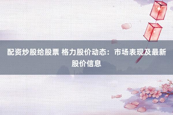 配资炒股给股票 格力股价动态：市场表现及最新股价信息