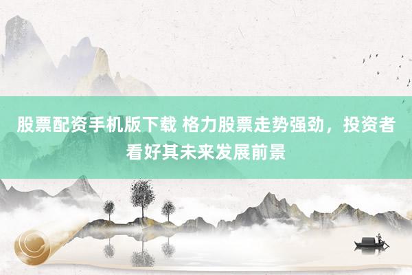 股票配资手机版下载 格力股票走势强劲，投资者看好其未来发展前景