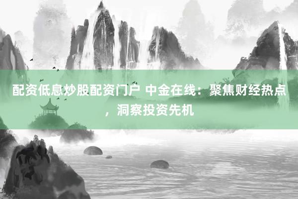 配资低息炒股配资门户 中金在线：聚焦财经热点，洞察投资先机
