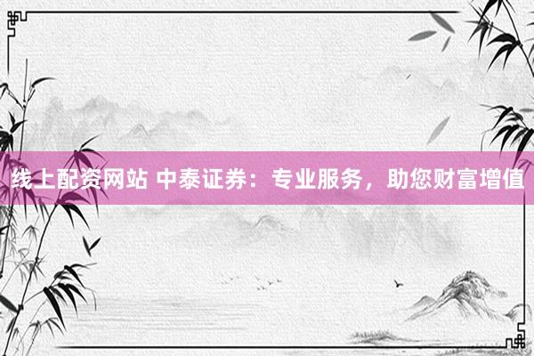 线上配资网站 中泰证券：专业服务，助您财富增值