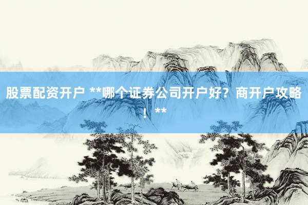 股票配资开户 **哪个证券公司开户好？商开户攻略！**