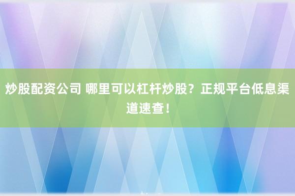 炒股配资公司 哪里可以杠杆炒股？正规平台低息渠道速查！