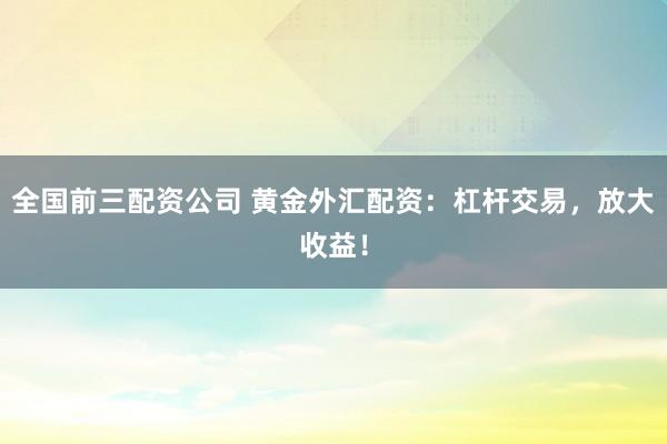 全国前三配资公司 黄金外汇配资：杠杆交易，放大收益！