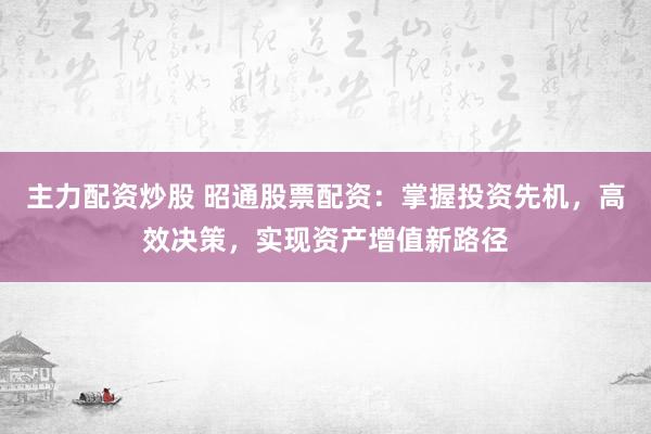 主力配资炒股 昭通股票配资：掌握投资先机，高效决策，实现资产增值新路径