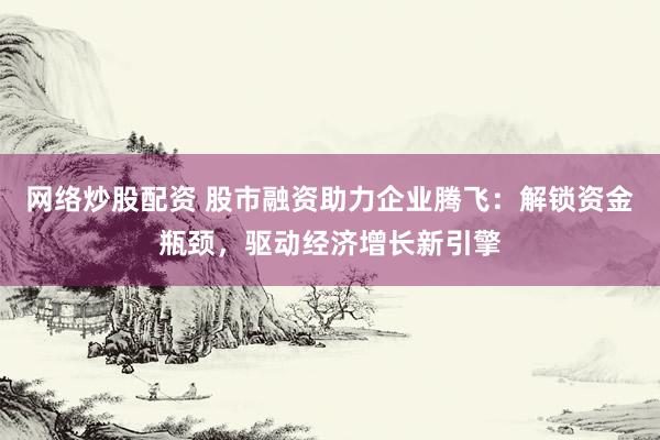 网络炒股配资 股市融资助力企业腾飞：解锁资金瓶颈，驱动经济增长新引擎