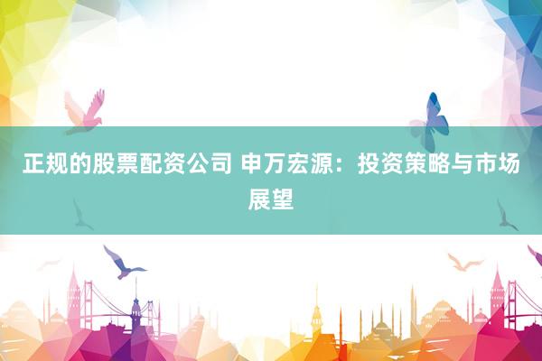 正规的股票配资公司 申万宏源：投资策略与市场展望