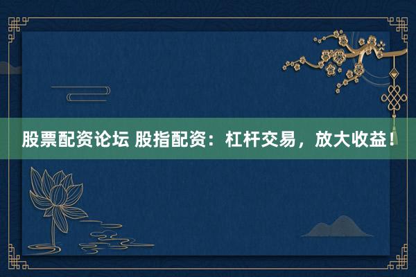 股票配资论坛 股指配资：杠杆交易，放大收益！
