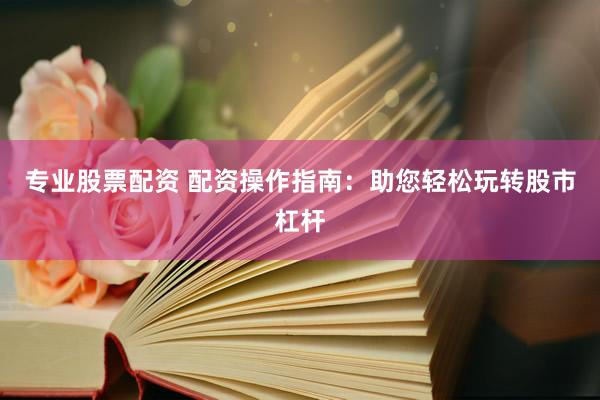 专业股票配资 配资操作指南：助您轻松玩转股市杠杆