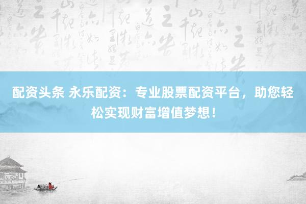 配资头条 永乐配资：专业股票配资平台，助您轻松实现财富增值梦想！