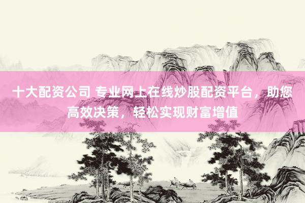 十大配资公司 专业网上在线炒股配资平台，助您高效决策，轻松实现财富增值