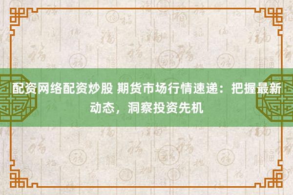 配资网络配资炒股 期货市场行情速递：把握最新动态，洞察投资先机