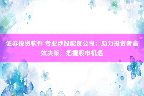 证券投资软件 专业炒股配资公司：助力投资者高效决策，把握股市机遇