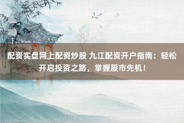 配资实盘网上配资炒股 九江配资开户指南：轻松开启投资之路，掌握股市先机！