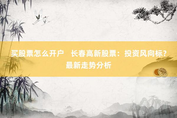 买股票怎么开户   长春高新股票：投资风向标？最新走势分析