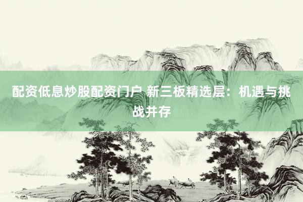 配资低息炒股配资门户 新三板精选层：机遇与挑战并存