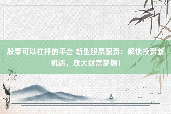 股票可以杠杆的平台 新型股票配资：解锁投资新机遇，放大财富梦想！