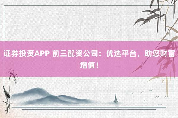 证券投资APP 前三配资公司:优选平台,助您财富增值!