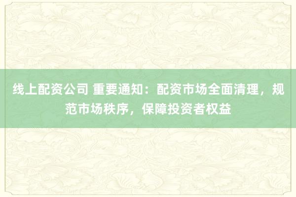 线上配资公司 重要通知:配资市场全面清理,规范市场秩序,保障投资者权益
