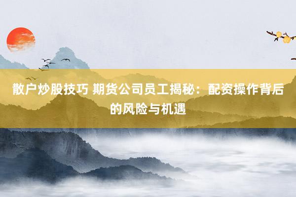 散户炒股技巧 期货公司员工揭秘:配资操作背后的风险与机遇