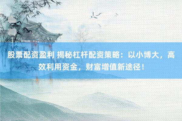 股票配资盈利 揭秘杠杆配资策略：以小博大，高效利用资金，财富增值新途径！