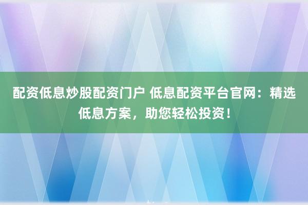 配资低息炒股配资门户 低息配资平台官网:精选低息方案,助您轻松投资!