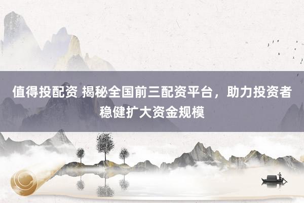 值得投配资 揭秘全国前三配资平台,助力投资者稳健扩大资金规模
