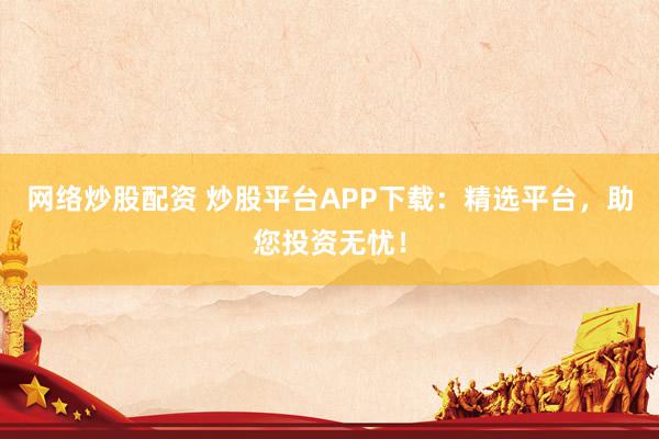 网络炒股配资 炒股平台APP下载：精选平台，助您投资无忧！
