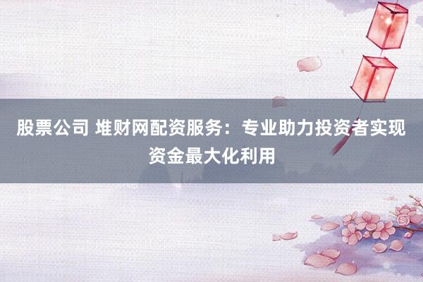 股票公司 堆财网配资服务：专业助力投资者实现资金最大化利用