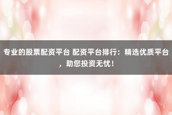 专业的股票配资平台 配资平台排行：精选优质平台，助您投资无忧！