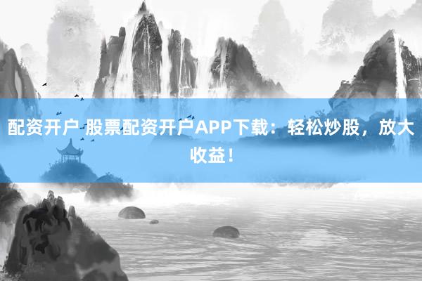 配资开户 股票配资开户APP下载：轻松炒股，放大收益！
