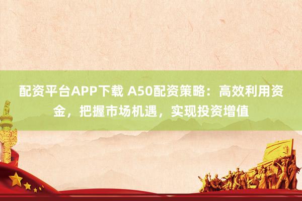 配资平台APP下载 A50配资策略：高效利用资金，把握市场机遇，实现投资增值