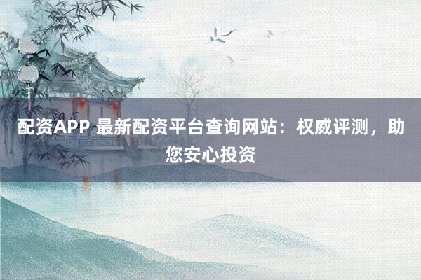 配资APP 最新配资平台查询网站:权威评测,助您安心投资