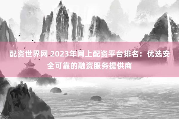 配资世界网 2023年网上配资平台排名:优选安全可靠的融资服务提供商