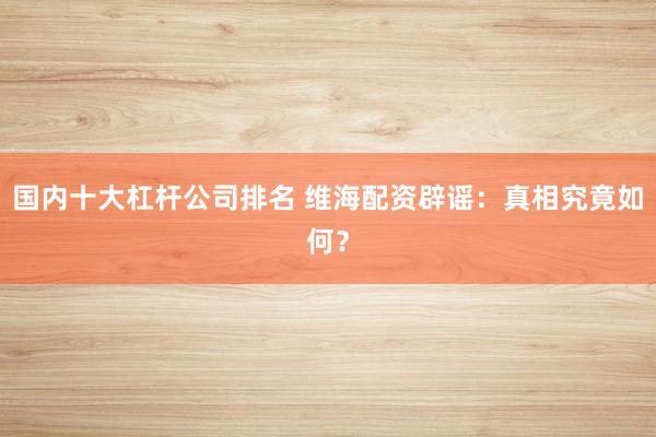 国内十大杠杆公司排名 维海配资辟谣：真相究竟如何？