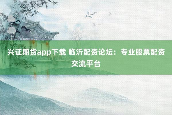 兴证期货app下载 临沂配资论坛:专业股票配资交流平台