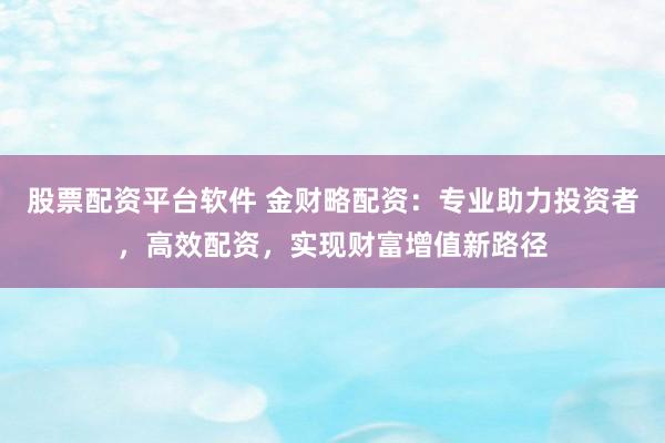股票配资平台软件 金财略配资：专业助力投资者，高效配资，实现财富增值新路径